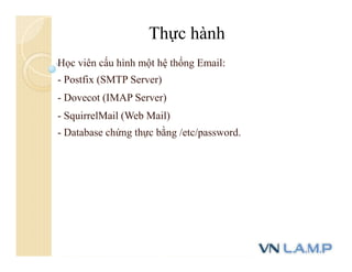 Học viên cấu hình một hệ thống Email:
- Postfix (SMTP Server)
- Dovecot (IMAP Server)
- SquirrelMail (Web Mail)
- Database chứng thực bằng /etc/password.
Thực hành
 