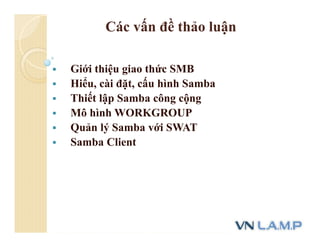 Các vấn đề thảo luận
 Giới thiệu giao thức SMB
 Hiểu, cài đặt, cấu hình Samba
 Thiết lập Samba công cộng
 Mô hình WORKGROUP
 Quản lý Samba với SWAT
 Samba Client
 