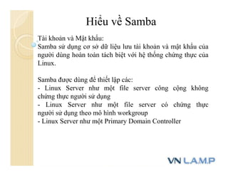 Hiểu về Samba
Tài khoản và Mật khẩu:
Samba sử dụng cơ sở dữ liệu lưu tài khoản và mật khẩu của
người dùng hoàn toàn tách biệt với hệ thống chứng thực của
Linux.
Samba được dùng để thiết lập các:
- Linux Server như một file server công cộng không
chứng thực người sử dụng
- Linux Server như một file server có chứng thực
người sử dụng theo mô hình workgroup
- Linux Server như một Primary Domain Controller
 