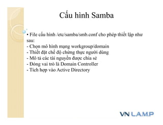 Cấu hình Samba
• File cấu hình /etc/samba/smb.conf cho phép thiết lập như
sau:
- Chọn mô hình mạng workgroup/domain
- Thiết đặt chế độ chứng thực người dùng
- Mô tả các tài nguyền được chia sẻ
- Đóng vai trò là Domain Controller
- Tích hợp vào Active Directory
 