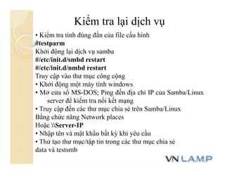 Kiểm tra lại dịch vụ
• Kiểm tra tính đúng đắn của file cấu hình
#testparm
Khởi động lại dịch vụ samba
#/etc/init.d/smbd restart
#/etc/init.d/nmbd restart
Truy cập vào thư mục công cộng
• Khởi động một máy tính windows
• Mở cửa sổ MS-DOS; Ping đến địa chỉ IP của Samba/Linux
server để kiểm tra nối kết mạng
• Truy cập đến các thư mục chia sẻ trên Samba/Linux
Bằng chức năng Network places
Hoặc Server-IP
• Nhập tên và mật khẩu bất kỳ khi yêu cầu
• Thử tạo thư mục/tập tin trong các thư mục chia sẻ
data và testsmb
 