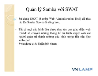 Quản lý Samba với SWAT
- Sử dụng SWAT (Samba Web Administration Tool) để thao
tác lên Samba Server dễ dàng hơn.
- Tất cả mọi cấu hình đều được thao tác qua giao diện web.
SWAT sẽ chuyển những thông tin từ trình duyệt web của
người quản trị thành những cấu hình trong file cấu hình
smb.conf.
- Swat được điều khiển bởi xinetd
 