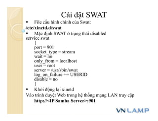 Cài đặt SWAT
 File cấu hình chính của Swat:
/etc/xinetd.d/swat
 Mặc định SWAT ở trạng thái disabled
service swat
{
port = 901
socket_type = stream
wait = no
only_from = localhost
user = root
server = /usr/sbin/swat
log_on_failure += USERID
disable = no
}
 Khởi động lại xinetd
Vào trình duyệt Web trong hệ thống mạng LAN truy cập
http://<IP Samba Server>:901
 