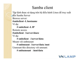 Samba client
Tập lệnh được sử dụng trên hệ điều hành Linux để truy xuất
đến Samba Server
Browse server:
#smbclient -L hostname
Ví dụ:
# smbclient -L IP
Remote access
#smbclient //server/share
Ví dụ:
# smbclient //server/data
Mount với smbmount
# smbmount //server/data /mnt
Unmount this directory với umount:
# smbumount /mnt/data
 