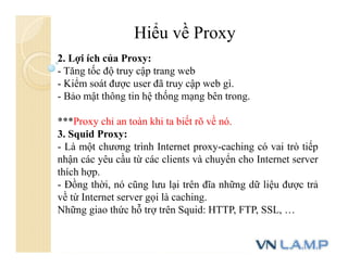 Hiểu về Proxy
2. Lợi ích của Proxy:
- Tăng tốc độ truy cập trang web
- Kiểm soát được user đã truy cập web gì.
- Bảo mật thông tin hệ thống mạng bên trong.
***Proxy chỉ an toàn khi ta biết rõ về nó.
3. Squid Proxy:
- Là một chương trình Internet proxy-caching có vai trò tiếp
nhận các yêu cầu từ các clients và chuyển cho Internet server
thích hợp.
- Đồng thời, nó cũng lưu lại trên đĩa những dữ liệu được trả
về từ Internet server gọi là caching.
Những giao thức hỗ trợ trên Squid: HTTP, FTP, SSL, …
 