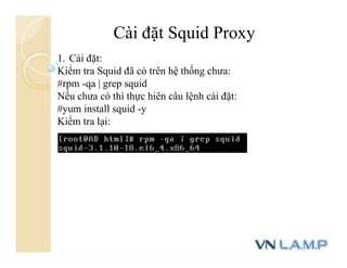 Cài đặt Squid Proxy
1. Cài đặt:
Kiểm tra Squid đã có trên hệ thống chưa:
#rpm -qa | grep squid
Nếu chưa có thì thực hiên câu lệnh cài đặt:
#yum install squid -y
Kiểm tra lại:
 