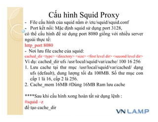 Cấu hình Squid Proxy
- File cấu hình của squid nằm ở /etc/squid/squid.conf
- Port kết nối: Mặc định squid sử dụng port 3128,
có thể cấu hình để sử dụng port 8080 giống với nhiều server
ngoài thực tế:
http_port 8080
- Nơi lưu file cache của squid:
cached_dir <type> <directory> <size> <first level dir> <second level dir>
Ví dụ: cached_dir ufs /usr/local/squid/var/cache/ 100 16 256
1. Lưu cache tại thư mục /usr/local/squid/var/cached/ dạng
ufs (default), dung lượng tối đa 100MB. Số thư mục con
cấp 1 là 16, cấp 2 là 256.
2. Cache_mem 16MB #Dùng 16MB Ram lưu cache
****Sau khi cấu hình xong hoàn tất sử dụng lệnh :
#squid –z
để tạo cache_dir
 
