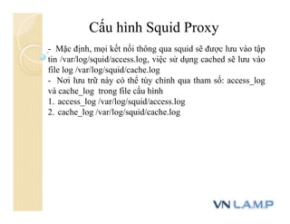 Cấu hình Squid Proxy
- Mặc định, mọi kết nối thông qua squid sẽ được lưu vào tập
tin /var/log/squid/access.log, việc sử dụng cached sẽ lưu vào
file log /var/log/squid/cache.log
- Nơi lưu trữ này có thể tùy chỉnh qua tham số: access_log
và cache_log trong file cấu hình
1. access_log /var/log/squid/access.log
2. cache_log /var/log/squid/cache.log
 