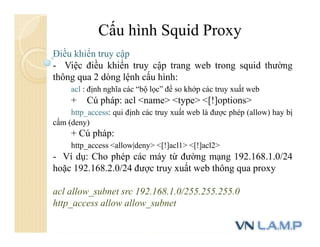 Cấu hình Squid Proxy
Điều khiển truy cập
- Việc điều khiển truy cập trang web trong squid thường
thông qua 2 dòng lệnh cấu hình:
acl : định nghĩa các “bộ lọc” để so khớp các truy xuất web
+ Cú pháp: acl <name> <type> <[!]options>
http_access: qui định các truy xuất web là được phép (allow) hay bị
cấm (deny)
+ Cú pháp:
http_access <allow|deny> <[!]acl1> <[!]acl2>
- Ví dụ: Cho phép các máy từ đường mạng 192.168.1.0/24
hoặc 192.168.2.0/24 được truy xuất web thông qua proxy
acl allow_subnet src 192.168.1.0/255.255.255.0
http_access allow allow_subnet
 