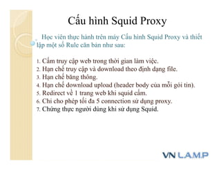 Cấu hình Squid Proxy
Học viên thực hành trên máy Cấu hình Squid Proxy và thiết
lập một số Rule căn bản như sau:
1. Cấm truy cập web trong thời gian làm việc.
2. Hạn chế truy cập và download theo định dạng file.
3. Hạn chế băng thông.
4. Hạn chế download upload (header body của mỗi gói tin).
5. Redirect về 1 trang web khi squid cấm.
6. Chỉ cho phép tối đa 5 connection sử dụng proxy.
7. Chứng thực người dùng khi sử dụng Squid.
 
