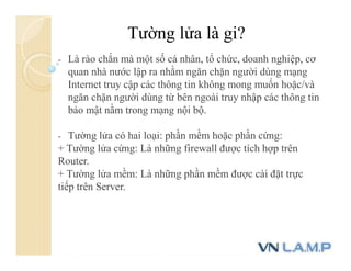 Tường lửa là gi?
- Là rào chắn mà một số cá nhân, tổ chức, doanh nghiệp, cơ
quan nhà nước lập ra nhằm ngăn chặn người dùng mạng
Internet truy cập các thông tin không mong muốn hoặc/và
ngăn chặn người dùng từ bên ngoài truy nhập các thông tin
bảo mật nằm trong mạng nội bộ.
- Tường lửa có hai loại: phần mềm hoặc phần cứng:
+ Tường lửa cứng: Là những firewall được tích hợp trên
Router.
+ Tường lửa mềm: Là những phần mềm được cài đặt trực
tiếp trên Server.
 