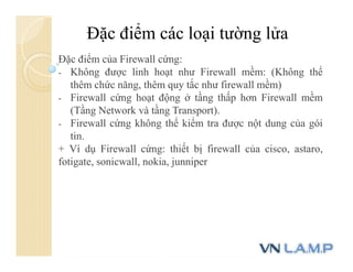 Đặc điểm các loại tường lửa
Đặc điểm của Firewall cứng:
- Không được linh hoạt như Firewall mềm: (Không thể
thêm chức năng, thêm quy tắc như firewall mềm)
- Firewall cứng hoạt động ở tầng thấp hơn Firewall mềm
(Tầng Network và tầng Transport).
- Firewall cứng không thể kiểm tra được nột dung của gói
tin.
+ Ví dụ Firewall cứng: thiết bị firewall của cisco, astaro,
fotigate, sonicwall, nokia, junniper
 