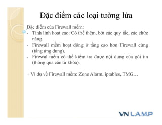 Đặc điểm các loại tường lửa
Đặc điểm của Firewall mềm:
- Tính linh hoạt cao: Có thể thêm, bớt các quy tắc, các chức
năng.
- Firewall mềm hoạt động ở tầng cao hơn Firewall cứng
(tầng ứng dụng).
- Firewal mềm có thể kiểm tra được nội dung của gói tin
(thông qua các từ khóa).
+ Ví dụ về Firewall mềm: Zone Alarm, iptables, TMG…
 