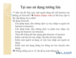 Tại sao sử dụng tường lửa
** Đặt vấn đề: Khi máy tính người dùng kết nối Internet mà
không có Firewall?  hacker, trojan, virus có thể truy cập và
lấy cắp thông tin cá nhân
Sử dụng Firewall:
- Cho phép hoặc cấm những dịch vụ truy nhập ra ngoài (từ
Intranet ra Internet).
- Cho phép hoặc cấm những dịch vụ phép truy nhập vào
trong (từ Internet vào Intranet).
- Theo dõi luồng dữ liệu mạng giữa Internet và Intranet.
- Kiểm soát địa chỉ truy nhập, cấm địa chỉ truy nhập.
- Kiểm soát người sử dụng và việc truy nhập của người sử
dụng.
- Kiểm soát nội dung thông tin thông tin lưu chuyển trên
mạng.
 Phòng chống rủi ro về vấn đề an toàn thông tin
 