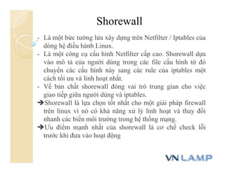 Shorewall
- Là một bức tường lửa xây dựng trên Netfilter / Iptables của
dòng hệ điều hành Linux.
- Là một công cụ cấu hình Netfilter cấp cao. Shorewall dựa
vào mô tả của người dùng trong các file cấu hình từ đó
chuyển các cấu hình này sang các rule của iptables một
cách tối ưu và linh hoạt nhất.
- Về bản chất shorewall đóng vai trò trung gian cho việc
giao tiếp giữa người dùng và iptables.
Shorewall là lựa chọn tốt nhất cho một giải pháp firewall
trên linux vì nó có khả năng xử lý linh hoạt và thay đổi
nhanh các biến môi trường trong hệ thống mạng.
Ưu điểm mạnh nhất của shorewall là cơ chế check lỗi
trước khi đưa vào hoạt động
 