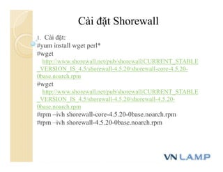 Cài đặt Shorewall
1. Cài đặt:
#yum install wget perl*
#wget
http://www.shorewall.net/pub/shorewall/CURRENT_STABLE
_VERSION_IS_4.5/shorewall-4.5.20/shorewall-core-4.5.20-
0base.noarch.rpm
#wget
http://www.shorewall.net/pub/shorewall/CURRENT_STABLE
_VERSION_IS_4.5/shorewall-4.5.20/shorewall-4.5.20-
0base.noarch.rpm
#rpm –ivh shorewall-core-4.5.20-0base.noarch.rpm
#rpm –ivh shorewall-4.5.20-0base.noarch.rpm
 