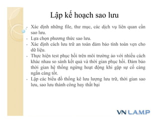 Lập kế hoạch sao lưu
- Xác định những file, thư mục, các dịch vụ liên quan cần
sao lưu.
- Lựa chọn phương thức sao lưu.
- Xác định cách lưu trữ an toàn đảm bảo tính toàn vẹn cho
dữ liệu.
- Thực hiện test phục hồi trên môi trường ảo với nhiều cách
khác nhau so sánh kết quả và thời gian phục hồi. Đảm bảo
thời gian hệ thống ngừng hoạt động khi gặp sự cố càng
ngắn càng tốt.
- Lập các biểu đồ thống kê lưu lượng lưu trữ, thời gian sao
lưu, sao lưu thành công hay thất bại
 