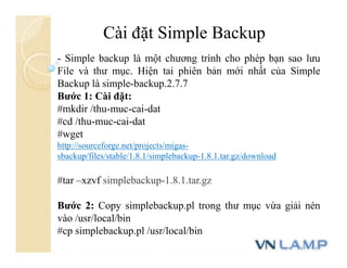 Cài đặt Simple Backup
- Simple backup là một chương trình cho phép bạn sao lưu
File và thư mục. Hiện tai phiên bản mới nhất của Simple
Backup là simple-backup.2.7.7
Bước 1: Cài đặt:
#mkdir /thu-muc-cai-dat
#cd /thu-muc-cai-dat
#wget
http://sourceforge.net/projects/migas-
sbackup/files/stable/1.8.1/simplebackup-1.8.1.tar.gz/download
#tar –xzvf simplebackup-1.8.1.tar.gz
Bước 2: Copy simplebackup.pl trong thư mục vừa giải nén
vào /usr/local/bin
#cp simplebackup.pl /usr/local/bin
 