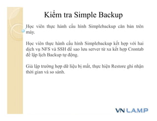 Kiểm tra Simple Backup
Học viên thực hành cấu hình Simplebackup căn bản trên
máy.
Học viên thực hành cấu hình Simplebackup kết hợp với hai
dịch vụ NFS và SSH để sao lưu server từ xa kết hợp Crontab
để lập lịch Backup tự động.
Giả lập trường hợp dữ liệu bị mất, thực hiện Restore ghi nhận
thời gian và so sánh.
 