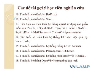 Các đề tài gợi ý học viên nghiên cứu
10. Tìm hiểu và triển khai HAProxy.
12. Tìm hiểu và triển khai Snort.
13. Tìm hiểu và triển khai hệ thống email sử dụng các phần
mềm sau: Postfix + OpenLDAP + Dovecot + Jamm + SASL +
SquirrelMail + Mail Scanner + ClamAV + Spamassassin.
14. Tìm hiểu và triển khai hệ thống GIT cho việc quản lý
source code.
15. Tìm hiểu và triển khai hệ thống thống kê với Awstats.
16. Tìm hiểu và triển khai PerconaXtraDB Cluster.
17. Tìm hiểu và triển khai hệ thống mail server với iRedmail.
18. Tìm hiểu hệ thống OpenVPN chứng thực các loại.
 