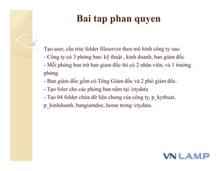 Bai tap phan quyen
- Tạo user, cấu trúc folder fileserver theo mô hình công ty sau:
- Công ty có 3 phòng ban: kỹ thuật , kinh doanh, ban giám đốc
- Mỗi phòng ban trừ ban giam đốc thì có 2 nhân viên, và 1 trưởng
phòng
- Ban giám đốc gồm có Tổng Giám đốc và 2 phó giám đốc.
- Tạo foler cho các phòng ban nằm tại /ctydata
- Tạo 04 folder chứa dữ liệu chung của công ty, p_kythuat,
p_kinhdoanh, bangiamdoc, home trong /ctydata.
 