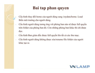 Bai tap phan quyen
- Cấu hình thay đổi home của người dùng sang /ctydata/home. Load
Biến môi trường cho người dùng.
- Cấu hình người dùng tương ứng với phòng ban nào sẽ được full quyền
trên folder của phòng ban đó. Còn những phòng ban khác thì chỉ được
đọc.
- Cấu hình Ban giám đốc được full quyền lên tất cả các thư mục.
- Cấu hình người dùng không được xóa/rename file folder của người
khác tạo ra
 