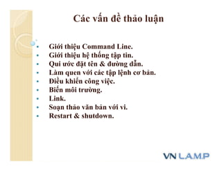 Các vấn đề thảo luận
 Giới thiệu Command Line.
 Giới thiệu hệ thống tập tin.
 Qui ước đặt tên & đường dẫn.
 Làm quen với các tập lệnh cơ bản.
 Điều khiển công việc.
 Biến môi trường.
 Link.
 Soạn thảo văn bản với vi.
 Restart & shutdown.
 