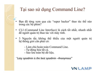 • Bạn đã từng xem qua các “super hacker” thao tác thế nào
trong các bộ phim?
• CLI (Command Line Interface) là cách tốt nhất, nhanh nhất
để người quản trị thao tác với máy tính.
• 3 Nguyên tắc không thể thiếu của một người quản trị
hệ thống giỏi cần phải có:
- Làm chủ hoàn toàn Command Line.
- Tự động hóa tất cả.
- Sao lưu toàn bộ dữ liệu.
“Lazy sysadmin is the best sysadmin –Anonymous”
Tại sao sử dụng Command Line?
 