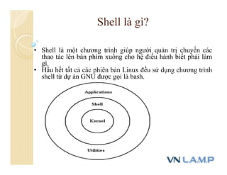 • Shell là một chương trình giúp người quản trị chuyển các
thao tác lên bàn phím xuống cho hệ điều hành biết phải làm
gì.
• Hầu hết tất cả các phiên bản Linux đều sử dụng chương trình
shell từ dự án GNU được gọi là bash.
Shell là gì?
 
