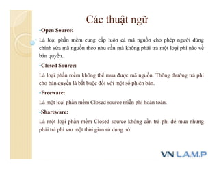 Các thuật ngữ
Open Source:
Là loại phần mềm cung cấp luôn cả mã nguồn cho phép người dùng
chỉnh sửa mã nguồn theo nhu cầu mà không phải trả một loại phí nào về
bản quyền.
Closed Source:
Là loại phần mềm không thể mua được mã nguồn. Thông thường trả phí
cho bản quyền là bắt buộc đối với một số phiên bản.
Freeware:
Là một loại phần mềm Closed source miễn phí hoàn toàn.
Shareware:
Là một loại phần mềm Closed source không cần trả phí để mua nhưng
phải trả phí sau một thời gian sử dụng nó.
 