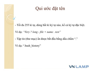 - Tối đa 255 kí tự, dùng bất kì ký tự nào, kể cả ký tự đặc biệt.
Ví dụ: “Very ? long - file + name . test”
- Tập tin (thư mục) ẩn được bắt đầu bằng dấu chấm “.”
Ví dụ: “.bash_history”
Qui ước đặt tên
 