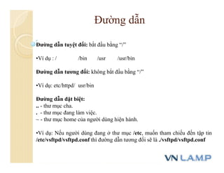 Đường dẫn tuyệt đối: bắt đầu bằng “/”
•Ví dụ : / /bin /usr /usr/bin
Đường dẫn tương đối: không bắt đầu bằng “/”
•Ví dụ: etc/httpd/ usr/bin
Đường dẫn đặt biệt:
.. - thư mục cha.
. - thư mục đang làm việc.
~ - thư mục home của người dùng hiện hành.
•Ví dụ: Nếu người dùng đang ở thư mục /etc, muốn tham chiếu đến tập tin
/etc/vsftpd/vsftpd.conf thì đường dẫn tương đối sẽ là ./vsftpd/vsftpd.conf
Đường dẫn
 