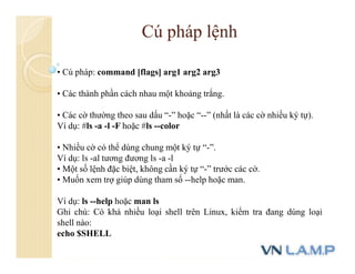 • Cú pháp: command [flags] arg1 arg2 arg3
• Các thành phần cách nhau một khoảng trắng.
• Các cờ thường theo sau dấu “-” hoặc “--” (nhất là các cờ nhiều ký tự).
Ví dụ: #ls -a -l -F hoặc #ls --color
• Nhiều cờ có thể dùng chung một ký tự “-”.
Ví dụ: ls -al tương đương ls -a -l
• Một số lệnh đặc biệt, không cần ký tự “-” trước các cờ.
• Muốn xem trợ giúp dùng tham số --help hoặc man.
Ví dụ: ls --help hoặc man ls
Ghi chú: Có khá nhiều loại shell trên Linux, kiểm tra đang dùng loại
shell nào:
echo $SHELL
Cú pháp lệnh
 