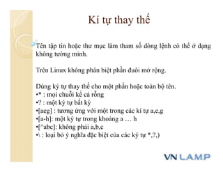 Tên tập tin hoặc thư mục làm tham số dòng lệnh có thể ở dạng
không tường minh.
Trên Linux không phân biệt phần đuôi mở rộng.
Dùng ký tự thay thế cho một phần hoặc toàn bộ tên.
•* : mọi chuỗi kể cả rỗng
•? : một ký tự bất kỳ
•[aeg] : tương ứng với một trong các kí tự a,e,g
•[a-h]: một ký tự trong khoảng a … h
•[^abc]: không phải a,b,c
• : loại bỏ ý nghĩa đặc biệt của các ký tự *,?,)
Kí tự thay thế
 