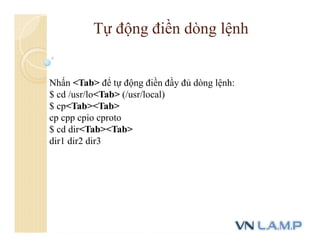 Nhấn <Tab> để tự động điền đầy đủ dòng lệnh:
$ cd /usr/lo<Tab> (/usr/local)
$ cp<Tab><Tab>
cp cpp cpio cproto
$ cd dir<Tab><Tab>
dir1 dir2 dir3
Tự động điền dòng lệnh
 