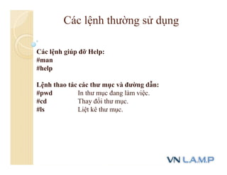 Các lệnh giúp đỡ Help:
#man
#help
Lệnh thao tác các thư mục và đường dẫn:
#pwd In thư mục đang làm việc.
#cd Thay đổi thư mục.
#ls Liệt kê thư mục.
Các lệnh thường sử dụng
 