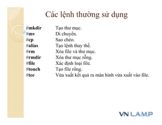 #mkdir Tạo thư mục.
#mv Di chuyển.
#cp Sao chéo.
#alias Tạo lệnh thay thế.
#rm Xóa file và thư mục.
#rmdir Xóa thư mục rỗng.
#file Xác định loại file.
#touch Tạo file rổng.
#tee Vừa xuất kết quả ra màn hình vừa xuất vào file.
Các lệnh thường sử dụng
 