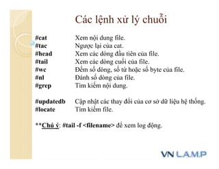 #cat Xem nội dung file.
#tac Ngược lại của cat.
#head Xem các dòng đầu tiên của file.
#tail Xem các dòng cuối của file.
#wc Đếm số dòng, số từ hoặc số byte của file.
#nl Đánh số dòng của file.
#grep Tìm kiếm nội dung.
#updatedb Cập nhật các thay đổi của cơ sở dữ liệu hệ thống.
#locate Tìm kiếm file.
**Chú ý: #tail -f <filename> để xem log động.
Các lệnh xử lý chuỗi
 