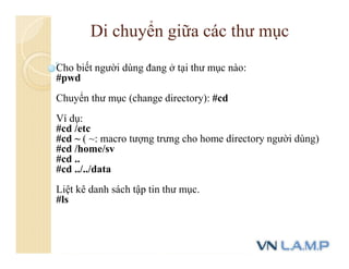 Cho biết người dùng đang ở tại thư mục nào:
#pwd
Chuyển thư mục (change directory): #cd
Ví dụ:
#cd /etc
#cd ~ ( ~: macro tượng trưng cho home directory người dùng)
#cd /home/sv
#cd ..
#cd ../../data
Liệt kê danh sách tập tin thư mục.
#ls
Di chuyển giữa các thư mục
 