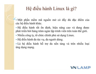 Hệ điều hành Linux là gì?
 Một phần mềm mã nguồn mở có đầy đủ đặc điểm của
các hệ điều hành khác.
 Hệ điều hành rất ổn định, hiệu năng cao và đang được
phát triển bởi hàng trăm ngàn lập trình viên trên toàn thế giới.
 Nhiều công ty, tổ chức chính phủ sử dụng Linux.
 Hệ điều hành đa tác vụ, đa người dùng.
 Là hệ điều hành hỗ trợ đa nền tảng và trên nhiều loại
ứng dụng mạng.
 