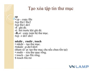 cp
• cp – copy file
#cp file1 file2
#cp file1 dir1
-f : ghi đè.
-i : hỏi trước khi ghi đè.
-R,-r : copy toàn bộ thư mục.
#cp –r dir1 dir2
mkdir , rmdir , touch
• mkdir – tạo thư mục.
#mkdir –p dir3/dir4
(tham số -p: tạo thư mục cha nếu chưa tồn tại)
• rmdir – xóa thư mục rỗng.
• touch – tạo file rỗng.
$ touch file.txt
Tạo xóa tập tin thư mục
 
