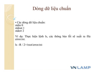 • Các dòng dữ liệu chuẩn:
stdin 0
stdout 1
stderr 2
Ví dụ: Thực hiện lệnh ls, các thông báo lỗi sẽ xuất ra file
error.txt.
ls –R / 2>/root/error.txt
Dòng dữ liệu chuẩn
 