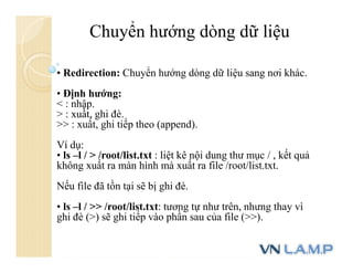 • Redirection: Chuyển hướng dòng dữ liệu sang nơi khác.
• Định hướng:
< : nhập.
> : xuất, ghi đè.
>> : xuất, ghi tiếp theo (append).
Ví dụ:
• ls –l / > /root/list.txt : liệt kê nội dung thư mục / , kết quả
không xuất ra màn hình mà xuất ra file /root/list.txt.
Nếu file đã tồn tại sẽ bị ghi đè.
• ls –l / >> /root/list.txt: tương tự như trên, nhưng thay vì
ghi đè (>) sẽ ghi tiếp vào phần sau của file (>>).
Chuyển hướng dòng dữ liệu
 