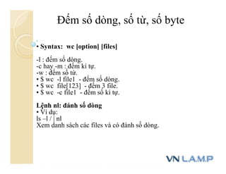 • Syntax: wc [option] [files]
-l : đếm số dòng.
-c hay -m : đếm kí tự.
-w : đếm số từ.
• $ wc -l file1 - đếm số dòng.
• $ wc file[123] - đếm 3 file.
• $ wc -c file1 - đếm số kí tự.
Lệnh nl: đánh số dòng
• Ví dụ:
ls –l / | nl
Xem danh sách các files và có đánh số dòng.
Đếm số dòng, số từ, số byte
 