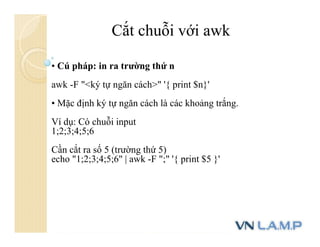 • Cú pháp: in ra trường thứ n
awk -F "<ký tự ngăn cách>" '{ print $n}'
• Mặc định ký tự ngăn cách là các khoảng trắng.
Ví dụ: Có chuỗi input
1;2;3;4;5;6
Cần cắt ra số 5 (trường thứ 5)
echo "1;2;3;4;5;6" | awk -F ";" '{ print $5 }'
Cắt chuỗi với awk
 
