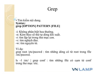 • Tìm kiếm nội dung.
Syntax:
grep [OPTION] PATTERN [FILE]
-i: Không phân biệt hoa thường.
-n: Kèm theo số thứ tự dòng khi xuất.
-r: tìm lặp lại trong thư mục con.
-v: tìm nghịch đảo.
-w: tìm nguyên từ.
Ví dụ:
grep root /etc/passwd : tìm những dòng có từ root trong file
/etc/passwd.
ls –l /etc/ | grep conf : tìm những file có cụm từ conf
trong thư mục /etc.
Grep
 