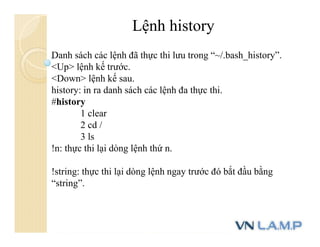 Danh sách các lệnh đã thực thi lưu trong “~/.bash_history”.
<Up> lệnh kế trước.
<Down> lệnh kế sau.
history: in ra danh sách các lệnh đa thực thi.
#history
1 clear
2 cd /
3 ls
!n: thực thi lại dòng lệnh thứ n.
!string: thực thi lại dòng lệnh ngay trước đó bắt đầu bằng
“string”.
Lệnh history
 