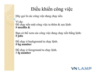 Đây gọi là các công việc đang chạy nền.
Ví dụ:
Để chạy nền một công việc ta thêm & sau lệnh:
# mozilla &
Bạn có thể xem các công việc đang chạy nền bằng lệnh:
# jobs
Để chạy ở background ta chạy lệnh.
# bg number
Để chạy ở foreground ta chạy lệnh.
# fg number
Điều khiển công việc
 
