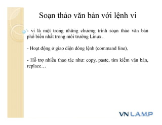 Soạn thảo văn bản với lệnh vi
- vi là một trong những chương trình soạn thảo văn bản
phổ biến nhất trong môi trường Linux.
- Hoạt động ở giao diện dòng lệnh (command line).
- Hỗ trợ nhiều thao tác như: copy, paste, tìm kiếm văn bản,
replace…
 