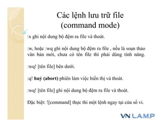 Các lệnh lưu trữ file
(command mode)
:x ghi nội dung bộ đệm ra file và thoát.
:w, hoặc :wq ghi nội dung bộ đệm ra file , nếu là soạn thảo
văn bản mới, chưa có tên file thì phải dùng tính năng.
:wq! [tên file] bên dưới.
:q! huỷ (abort) phiên làm việc hiển thị và thoát.
:wq! [tên file] ghi nội dung bộ đệm ra file và thoát.
Đặc biệt: ![command] thực thi một lệnh ngay tại cửa sổ vi.
 